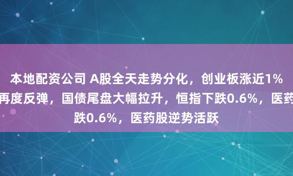 本地配资公司 A股全天走势分化,创业板涨近1%,AI硬件股再度反弹,国债尾盘大幅拉升,恒指下跌0.6%,医药股逆势活跃