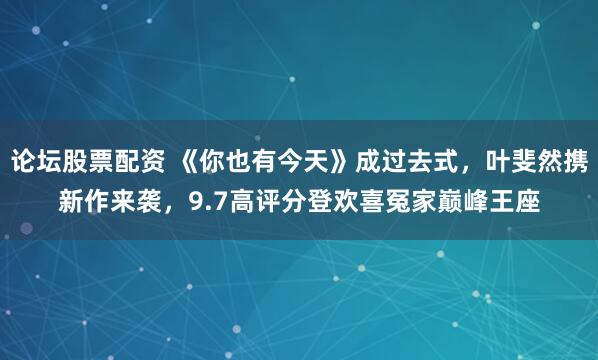 论坛股票配资 《你也有今天》成过去式，叶斐然携新作来袭，9.7高评分登欢喜冤家巅峰王座