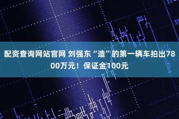 配资查询网站官网 刘强东“造”的第一辆车拍出7800万元！保证金100元