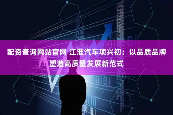 配资查询网站官网 江淮汽车项兴初:以品质品牌塑造高质量发展新范式