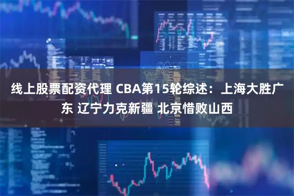 线上股票配资代理 CBA第15轮综述：上海大胜广东 辽宁力克新疆 北京惜败山西