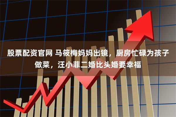 股票配资官网 马筱梅妈妈出镜,厨房忙碌为孩子做菜,汪小菲二婚比头婚要幸福