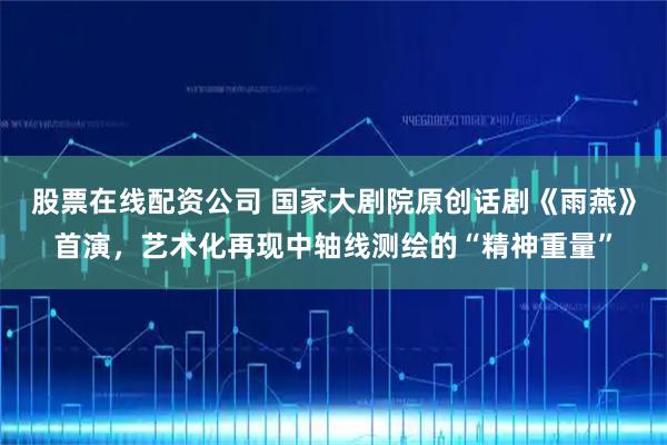 股票在线配资公司 国家大剧院原创话剧《雨燕》首演，艺术化再现中轴线测绘的“精神重量”