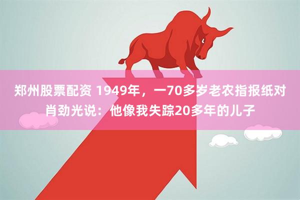 郑州股票配资 1949年，一70多岁老农指报纸对肖劲光说：他像我失踪20多年的儿子