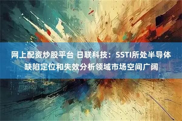 网上配资炒股平台 日联科技：SSTI所处半导体缺陷定位和失效分析领域市场空间广阔