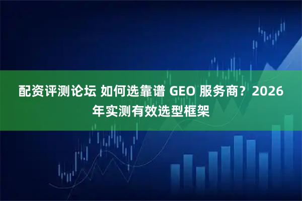 配资评测论坛 如何选靠谱 GEO 服务商？2026年实测有效选型框架