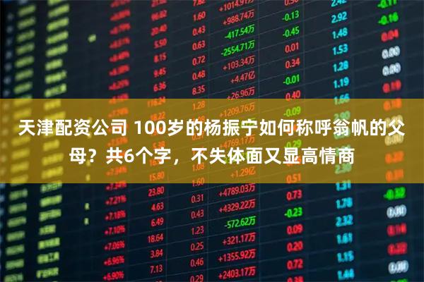 天津配资公司 100岁的杨振宁如何称呼翁帆的父母？共6个字，不失体面又显高情商