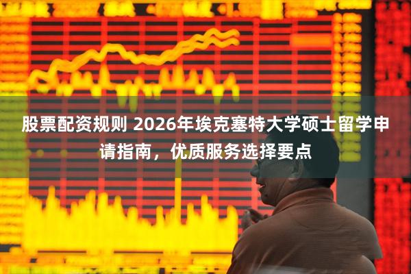 股票配资规则 2026年埃克塞特大学硕士留学申请指南，优质服务选择要点