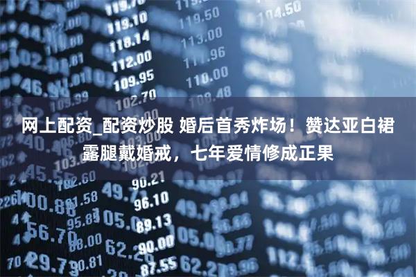 网上配资_配资炒股 婚后首秀炸场!赞达亚白裙露腿戴婚戒,七年爱情修成正果