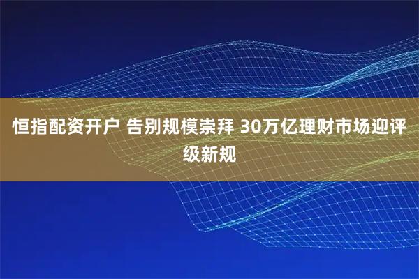 恒指配资开户 告别规模崇拜 30万亿理财市场迎评级新规