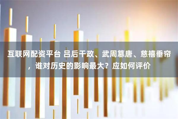 互联网配资平台 吕后干政、武周篡唐、慈禧垂帘,谁对历史的影响最大?应如何评价