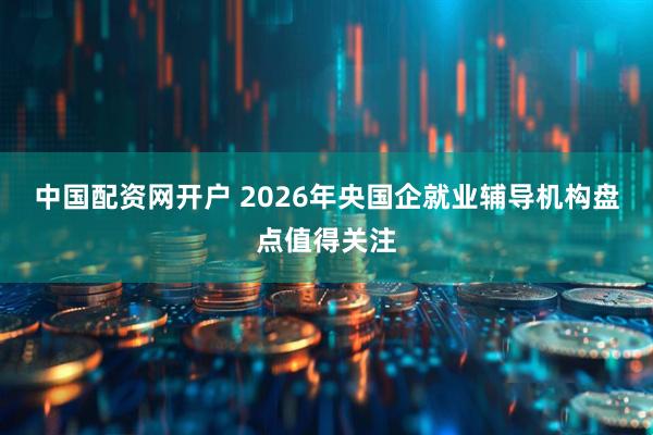中国配资网开户 2026年央国企就业辅导机构盘点值得关注