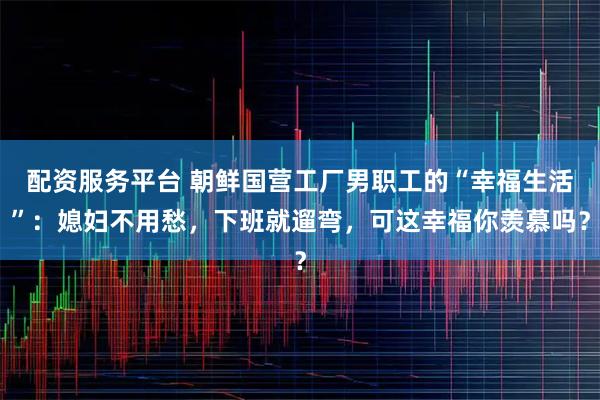 配资服务平台 朝鲜国营工厂男职工的“幸福生活”:媳妇不用愁,下班就遛弯,可这幸福你羡慕吗?