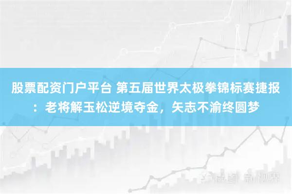 股票配资门户平台 第五届世界太极拳锦标赛捷报：老将解玉松逆境夺金，矢志不渝终圆梦