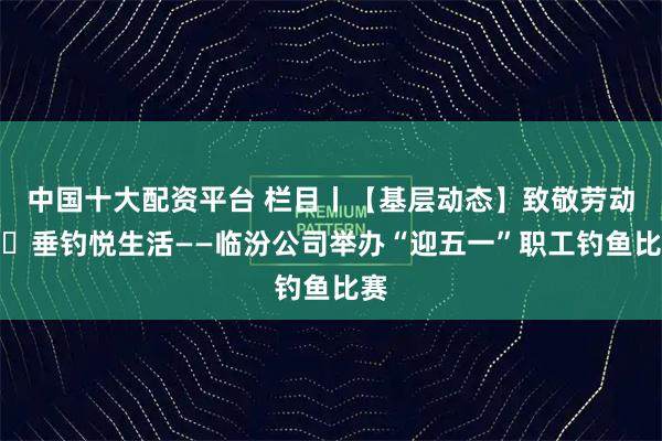 中国十大配资平台 栏目丨【基层动态】致敬劳动者・垂钓悦生活——临汾公司举办“迎五一”职工钓鱼比赛