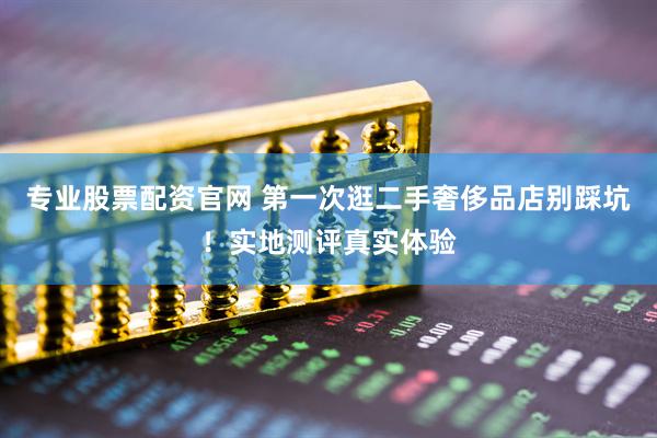 专业股票配资官网 第一次逛二手奢侈品店别踩坑！实地测评真实体验