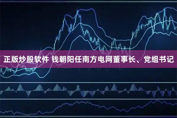 正版炒股软件 钱朝阳任南方电网董事长、党组书记