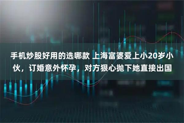 手机炒股好用的选哪款 上海富婆爱上小20岁小伙，订婚意外怀孕，对方狠心抛下她直接出国
