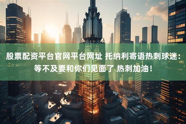 股票配资平台官网平台网址 托纳利寄语热刺球迷：等不及要和你们见面了 热刺加油！