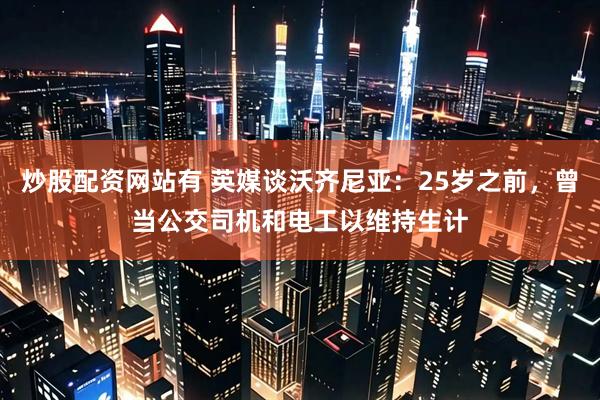 炒股配资网站有 英媒谈沃齐尼亚：25岁之前，曾当公交司机和电工以维持生计