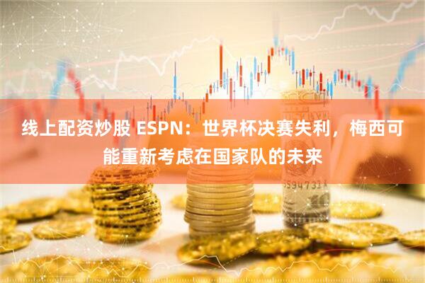 线上配资炒股 ESPN：世界杯决赛失利，梅西可能重新考虑在国家队的未来